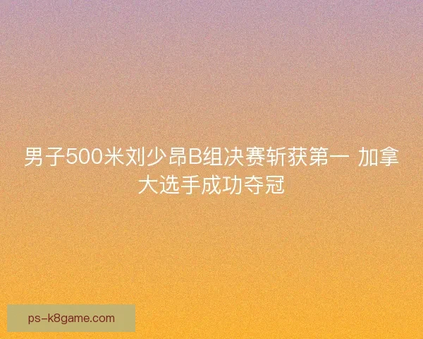 男子500米刘少昂B组决赛斩获第一 加拿大选手成功夺冠