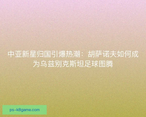 中亚新星归国引爆热潮：胡萨诺夫如何成为乌兹别克斯坦足球图腾